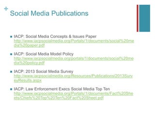 +
Social Media Publications
 IACP: Social Media Concepts & Issues Paper
http://www.iacpsocialmedia.org/Portals/1/documents/social%20me
dia%20paper.pdf
 IACP: Social Media Model Policy
http://www.iacpsocialmedia.org/portals/1/documents/social%20me
dia%20policy.pdf
 IACP: 2013 Social Media Survey
http://www.iacpsocialmedia.org/Resources/Publications/2013Surv
eyResults.aspx
 IACP: Law Enforcement Execs Social Media Top Ten
http://www.iacpsocialmedia.org/Portals/1/documents/Fact%20She
ets/Chiefs%20Top%20Ten%20Fact%20Sheet.pdf
 