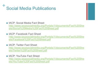 +
Social Media Publications
 IACP: Social Media Fact Sheet
http://www.iacpsocialmedia.org/Portals/1/documents/Fact%20She
ets/Social%20Media%20Fact%20Sheet.pdf
 IACP: Facebook Fact Sheet
http://www.iacpsocialmedia.org/Portals/1/documents/Fact%20She
ets/Facebook%20Fact%20Sheet.pdf
 IACP: Twitter Fact Sheet
http://www.iacpsocialmedia.org/Portals/1/documents/Fact%20She
ets/Twitter%20Fact%20Sheet.pdf
 IACP: YouTube Fact Sheet
http://www.iacpsocialmedia.org/Portals/1/documents/Fact%20She
ets/YouTube%20Fact%20Sheet.pdf
 
