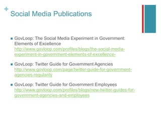 +
Social Media Publications
 GovLoop: The Social Media Experiment in Government:
Elements of Excellence
http://www.govloop.com/profiles/blogs/the-social-media-
experiment-in-government-elements-of-excellence-
 GovLoop: Twitter Guide for Government Agencies
http://www.govloop.com/page/twitter-guide-for-government-
agencies-regularity
 GovLoop: Twitter Guide for Government Employees
http://www.govloop.com/profiles/blogs/new-twitter-guides-for-
government-agencies-and-employees
 