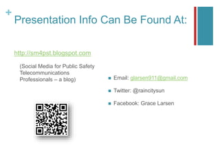 +
Presentation Info Can Be Found At:
http://sm4pst.blogspot.com
(Social Media for Public Safety
Telecommunications
Professionals – a blog)  Email: glarsen911@gmail.com
 Twitter: @raincitysun
 Facebook: Grace Larsen
 