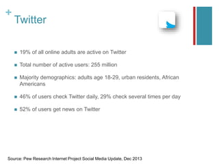 +
Twitter
 19% of all online adults are active on Twitter
 Total number of active users: 255 million
 Majority demographics: adults age 18-29, urban residents, African
Americans
 46% of users check Twitter daily, 29% check several times per day
 52% of users get news on Twitter
Source: Pew Research Internet Project Social Media Update, Dec 2013
 