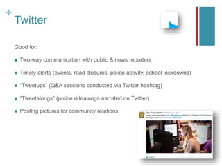 +
Twitter
Good for:
 Two-way communication with public & news reporters
 Timely alerts (events, road closures, police activity, school lockdowns)
 “Tweetups” (Q&A sessions conducted via Twitter hashtag)
 “Tweetalongs” (police ridealongs narrated on Twitter)
 Posting pictures for community relations
 