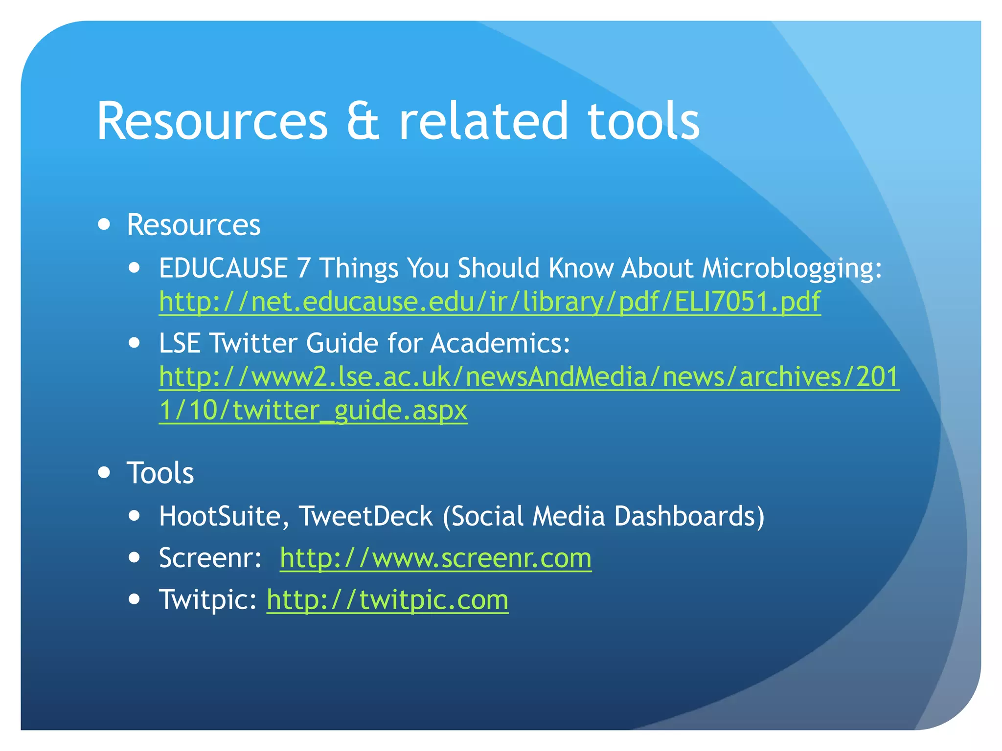 Resources & related tools
 Resources
   EDUCAUSE 7 Things You Should Know About Microblogging:
    http://net.educause.edu/ir/library/pdf/ELI7051.pdf
   LSE Twitter Guide for Academics:
    http://www2.lse.ac.uk/newsAndMedia/news/archives/201
    1/10/twitter_guide.aspx

 Tools
   HootSuite, TweetDeck (Social Media Dashboards)
   Screenr: http://www.screenr.com
   Twitpic: http://twitpic.com
 