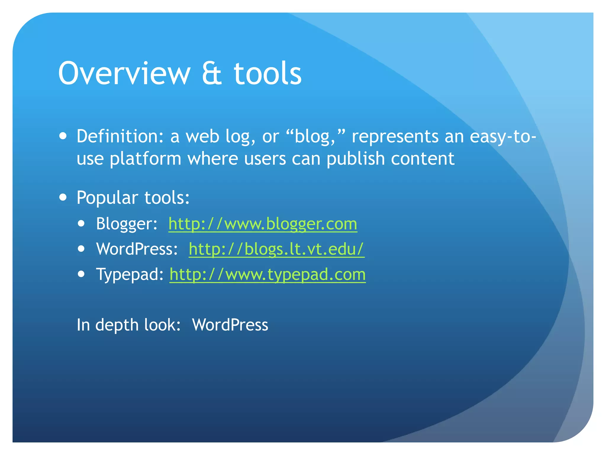 Overview & tools
 Definition: a web log, or “blog,” represents an easy-to-
  use platform where users can publish content

 Popular tools:
   Blogger: http://www.blogger.com
   WordPress: http://blogs.lt.vt.edu/
   Typepad: http://www.typepad.com

  In depth look: WordPress
 