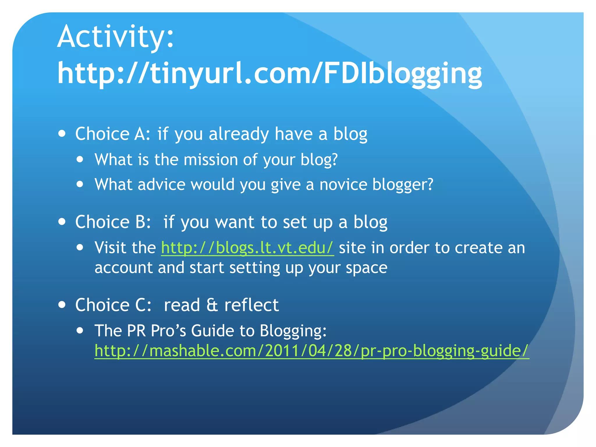 Activity:
http://tinyurl.com/FDIblogging
 Choice A: if you already have a blog
   What is the mission of your blog?
   What advice would you give a novice blogger?

 Choice B: if you want to set up a blog
   Visit the http://blogs.lt.vt.edu/ site in order to create an
    account and start setting up your space

 Choice C: read & reflect
   The PR Pro’s Guide to Blogging:
    http://mashable.com/2011/04/28/pr-pro-blogging-guide/
 