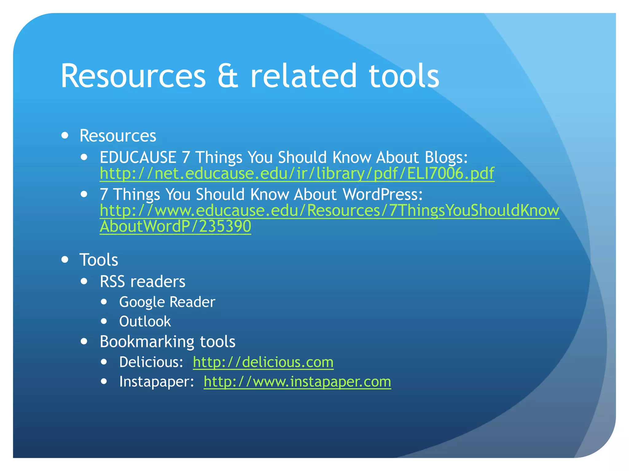 Resources & related tools
 Resources
   EDUCAUSE 7 Things You Should Know About Blogs:
    http://net.educause.edu/ir/library/pdf/ELI7006.pdf
   7 Things You Should Know About WordPress:
    http://www.educause.edu/Resources/7ThingsYouShouldKnow
    AboutWordP/235390

 Tools
   RSS readers
     Google Reader
     Outlook
   Bookmarking tools
     Delicious: http://delicious.com
     Instapaper: http://www.instapaper.com
 