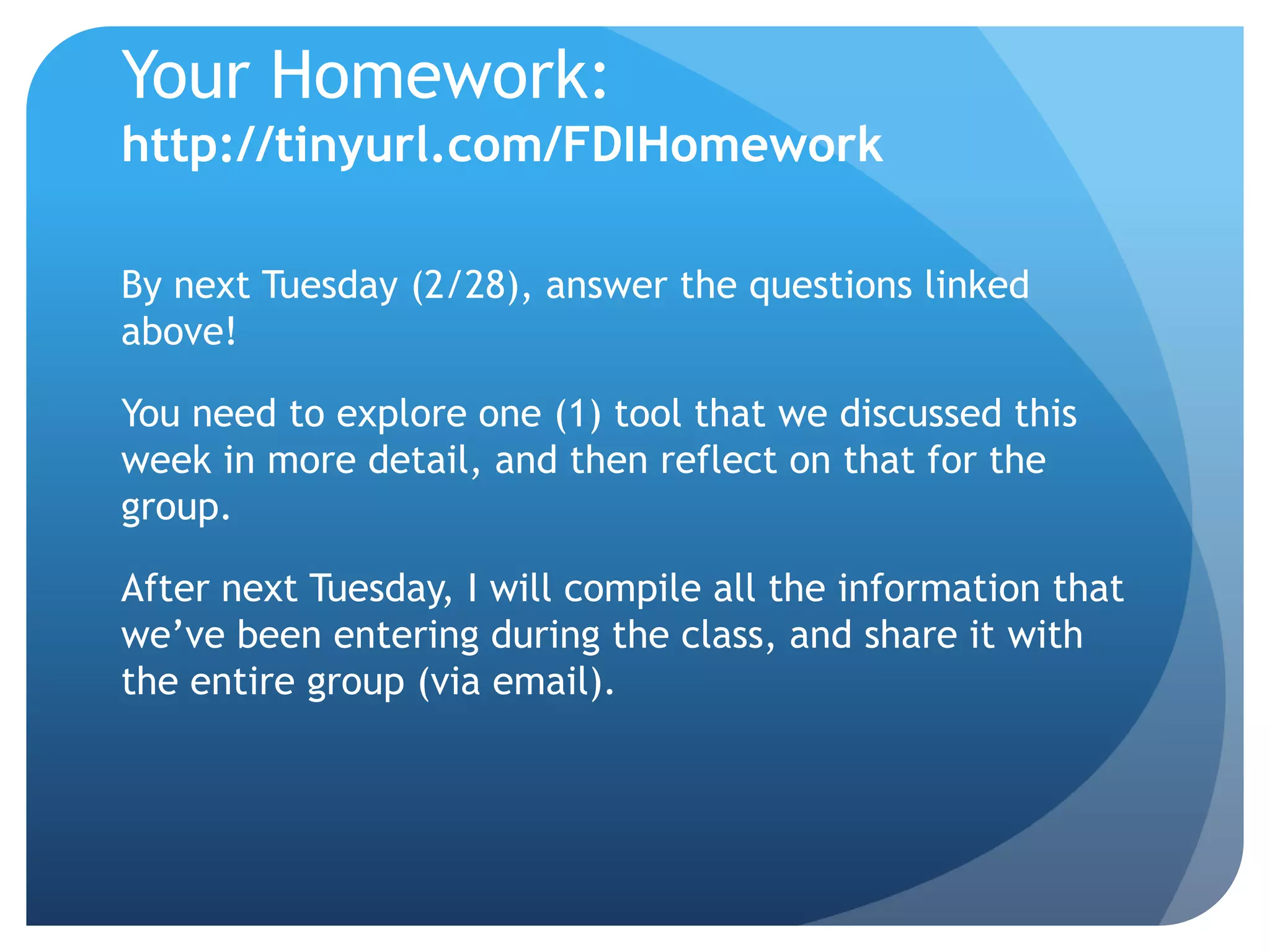 Your Homework:
http://tinyurl.com/FDIHomework

By next Tuesday (2/28), answer the questions linked
above!

You need to explore one (1) tool that we discussed this
week in more detail, and then reflect on that for the
group.

After next Tuesday, I will compile all the information that
we’ve been entering during the class, and share it with
the entire group (via email).
 