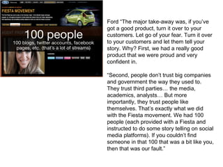 Ford “The major take-away was, if you’ve
got a good product, turn it over to your
customers. Let go of your fear. Turn it over
to your customers and let them tell your
story. Why? First, we had a really good
product that we were proud and very
confident in.
“Second, people don’t trust big companies
and government the way they used to.
They trust third parties… the media,
academics, analysts… But more
importantly, they trust people like
themselves. That’s exactly what we did
with the Fiesta movement. We had 100
people (each provided with a Fiesta and
instructed to do some story telling on social
media platforms). If you couldn’t find
someone in that 100 that was a bit like you,
then that was our fault.”
 