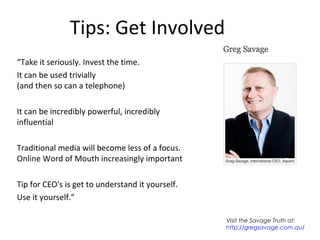 Tips: Get Involved
“Take it seriously. Invest the time.
It can be used trivially
(and then so can a telephone)
It can be incredibly powerful, incredibly
influential
Traditional media will become less of a focus.
Online Word of Mouth increasingly important
Tip for CEO's is get to understand it yourself.
Use it yourself.”
Visit the Savage Truth at:
http://gregsavage.com.au/
 