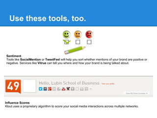 Use these tools, too.



Sentiment
Tools like SocialMention or TweetFeel will help you sort whether mentions of your brand are positive or
negative. Services like Vitrue can tell you where and how your brand is being talked about.




Influence Scores
Klout uses a proprietary algorithm to score your social media interactions across multiple networks.
 
