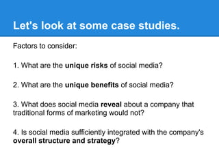 Let's look at some case studies.
Factors to consider:

1. What are the unique risks of social media?

2. What are the unique benefits of social media?

3. What does social media reveal about a company that
traditional forms of marketing would not?

4. Is social media sufficiently integrated with the company's
overall structure and strategy?
 