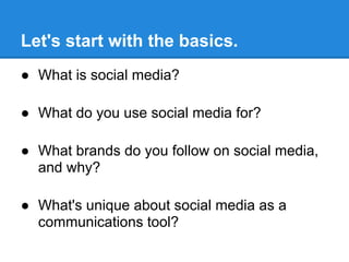 Let's start with the basics.
● What is social media?

● What do you use social media for?

● What brands do you follow on social media,
  and why?

● What's unique about social media as a
  communications tool?
 