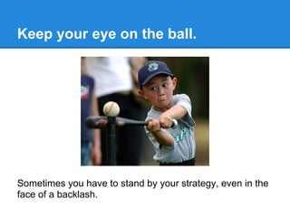 Keep your eye on the ball.




Sometimes you have to stand by your strategy, even in the
face of a backlash.
 