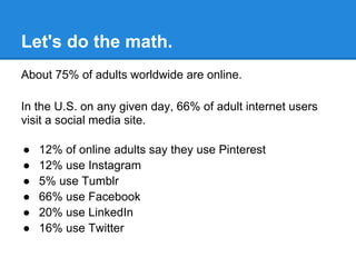Let's do the math.
About 75% of adults worldwide are online.

In the U.S. on any given day, 66% of adult internet users
visit a social media site.

●   12% of online adults say they use Pinterest
●   12% use Instagram
●   5% use Tumblr
●   66% use Facebook
●   20% use LinkedIn
●   16% use Twitter
 