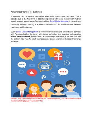 Personalized Content for Customers
Businesses can personalize their offers when they interact with customers. This is
possible due to the high-level of localization possible with social media which involves
search analysis as well as profile-based selling. Social Media Marketing is dynamic and
constantly evolving, making it a powerful business tool for communication between
customers and businesses.
Every Social Media Management is continuously innovating its products and services,
with Facebook leading the bunch with riotous technology and business tools updates.
Video Advertisements, News Feeds, Auction Groups are some of the few tools that
the platform now runs for small businesses and bigger enterprises to reach their target
audience.
(Image: http://www.freepik.com/free-vector /marketing-icons_795100.htm#term=social
media marketing&page=1&position=10)
 