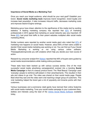 Importance of Social Media as a Marketing Tool
Once you reach your target audience, what should be your next goal? Establish your
brand. Social media marketing tools improves brand recognition, brand loyalty and
increase lead acquisition. It also increases inbound traffic, decreases marketing costs
and improves Search Engine rankings.
Marketing gurus have drawn attention to the significance of this media tool by exciting
statistics. A leading marketing company has reported that 92% of marketing
professionals in 2014 agreed that marketing on social networks was very important. Of
these 80% had proof that traffic to their parent websites multiplied after social media
marketing efforts.
Similar numbers were reported by another social media giant who noted that 97% of
marketing now happens on social media. However, about 85% of them were unable to
decide if their social media marketing was working or not. You can find out if your Social
Media Marketing is working or not using various online software.
Theseapplicationsprovide you with analytics which help you decide your next course of
action.
Research by consumer analyst firm Nielsen reported that 46% of buyers were guided by
social media recommendations while making online purchases.
These stats have been backed up with various success stories. One of the most
successful social media advertising campaignwhich evolved into a trending Social
Media Campaign is that of a beauty product brand. The ‘Real Beauty’ Campaign used
‘everyday’ people to reinforce self-esteem in their advertisements. This resulted in their
ads and videos to go viral. The video was shared on their social media page. People
liked what they saw and the video went viral reaching a larger group of customers. This
viral marketing helped the brand gain a lot of popularity and brownie points with their
customers.
Various businesses and e-commerce retail giants have twinned their online footprints
with social media marketing. Tune your social media campaign to your customers likes,
dislikes and interests using the best of the Online Social Media Software available
today.
 