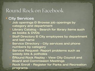 City Services Job openings – Browse job openings by category and department Library Catalog - Search for library items such as books & DVDs Staff Directory – City employees by department and last name Service Directory - City services and phone numbers by category Service Request- Report problems such as weedy lots & potholes   Round Rock Replay - View City Council and Board and Commission Meetings Rock Enroll - Register for Parks and Recreation programs 