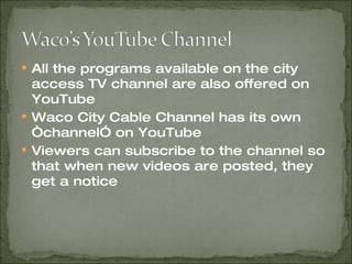 All the programs available on the city access TV channel are also offered on YouTube Waco City Cable Channel has its own “channel” on YouTube Viewers can subscribe to the channel so that when new videos are posted, they get a notice 