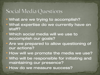 What are we trying to accomplish? What expertise do we currently have on staff? Which social media will we use to accomplish our goals? Are we prepared to allow questioning of our actions? How will we promote the media we use? Who will be responsible for initiating and maintaining our presence? How do we measure success? 