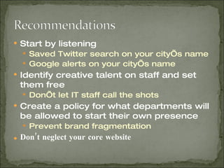 Start by listening Saved Twitter search on your city’s name Google alerts on your city’s name Identify creative talent on staff and set them free Don’t let IT staff call the shots Create a policy for what departments will be allowed to start their own presence Prevent brand fragmentation Don’t neglect your core website 