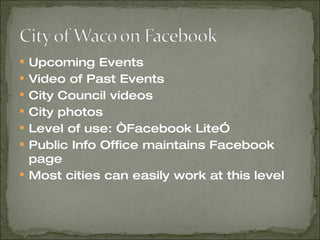 Upcoming Events Video of Past Events City Council videos City photos Level of use: “Facebook Lite” Public Info Office maintains Facebook page Most cities can easily work at this level 