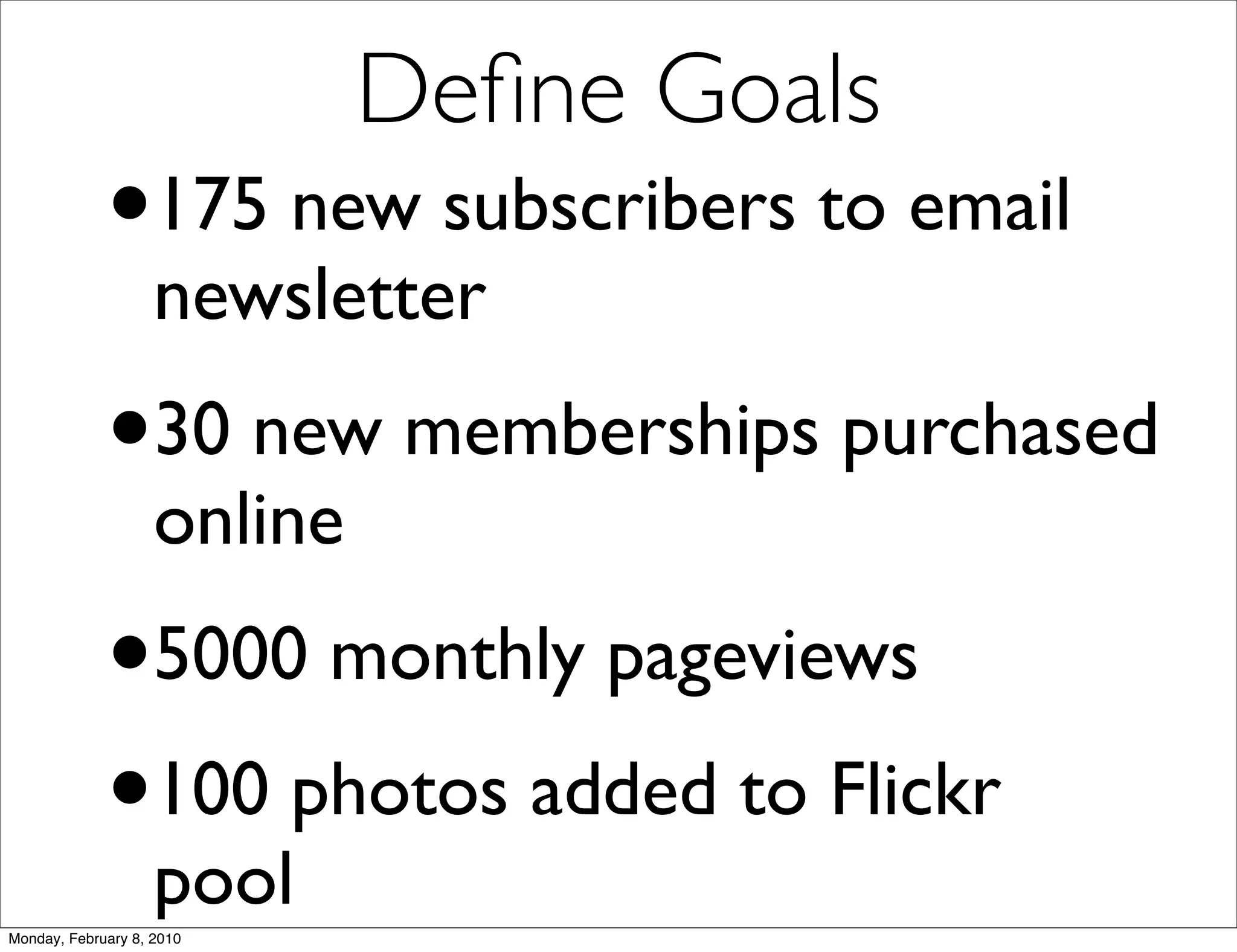 Deﬁne Goals
             •      175 new subscribers to email
                    newsletter
             •30 new memberships purchased
                    online
             •      5000 monthly pageviews
             • 100 photos added to Flickr
                    pool
Monday, February 8, 2010
 