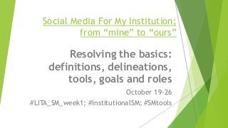 Social Media For My Institution;
from “mine” to “ours”
Resolving the basics:
definitions, delineations,
tools, goals and roles
October 19-26
#LITA_SM_week1; #institutionalSM; #SMtools
 
