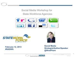 Social Media Workshop for
                     State Workforce Agencies




                                      Social Media
February 12, 2013
                                      Strategist/Author/Speaker
#NASWA
                                      @NhatPham
                                                                                         1
                                                © MMXIII SUCCESSWERKS. Do Not Copy or
                                                                           Distribute.
 