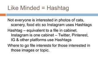 Like Minded = Hashtag
Not everyone is interested in photos of cats,
 scenery, food etc so Instagram uses Hashtags
Hashtag – equivalent to a file in cabinet.
 Instagram is one cabinet – Twitter, Pinterest,
 IG & other platforms use Hashtags
Where to go file interests for those interested in
 those images or topic.
 