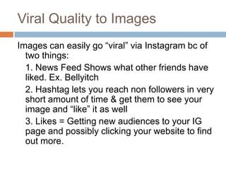 Viral Quality to Images
Images can easily go “viral” via Instagram bc of
  two things:
  1. News Feed Shows what other friends have
  liked. Ex. Bellyitch
  2. Hashtag lets you reach non followers in very
  short amount of time & get them to see your
  image and “like” it as well
  3. Likes = Getting new audiences to your IG
  page and possibly clicking your website to find
  out more.
 
