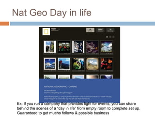 Nat Geo Day in life




 Ex: If you run a company that provides light for events, you can share
 behind the scenes of a “day in life” from empty room to complete set up.
 Guaranteed to get mucho follows & possible business
 