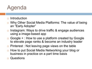Agenda
   Introduction
   Why Other Social Media Platforms: The value of being
    an “Early Adopter”
   Instagram: Ways to drive traffic & engage audiences
    using a image-based app
   Google + : How to use a platform created by Google
    to elevate page ranks & become an industry leader
   Pinterest : Not leaving page views on the table
   How to put Social Media Networking your blog or
    business in practice on a part time basis
   Questions
 