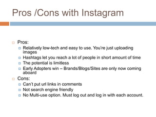 Pros /Cons with Instagram

   Pros:
       Relatively low-tech and easy to use. You’re just uploading
        images
       Hashtags let you reach a lot of people in short amount of time
       The potential is limitless
       Early Adopters win – Brands/Blogs/Sites are only now coming
        aboard
   Cons:
       Can’t put url links in comments
       Not search engine friendly
       No Multi-use option. Must log out and log in with each account.
 