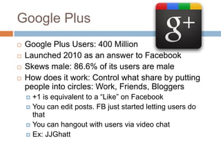 Google Plus
   Google Plus Users: 400 Million
   Launched 2010 as an answer to Facebook
   Skews male: 86.6% of its users are male
   How does it work: Control what share by putting
    people into circles: Work, Friends, Bloggers
     +1 is equivalent to a “Like” on Facebook
     You can edit posts. FB just started letting users do
      that
     You can hangout with users via video chat
     Ex: JJGhatt
 