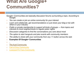 What Are Google+
Communities?
Google+ Communities are basically discussion forums surrounding a topic. According to
  Google:
 You can create or join an online community for your interest
 Learn and collaborate, get recommendations or just share your blog or biz with
  others in your industry
 Public or private membership to support all kinds of groups — from topics and
  interests to local neighborhoods to regular poker nights
 Discussion categories to find the conversations you care about most
 The option to start hangouts and plan events with community members
 The ability to share with your community from any +1 button across the web
 Examples Of Google+ Communities
 .
 The Audi Community
 Call of Duty Community
 Liverpool FC Fans Community
 