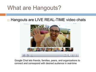 What are Hangouts?
   Hangouts are LIVE REAL-TIME video chats




     Google Chat lets friends, families, peers, and organizations to
     connect and correspond with desired audience in real-time
 