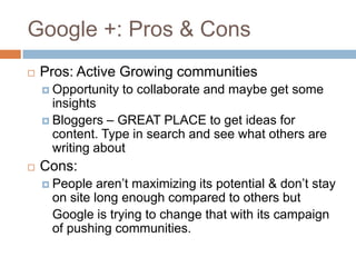 Google +: Pros & Cons
   Pros: Active Growing communities
     Opportunity   to collaborate and maybe get some
      insights
     Bloggers – GREAT PLACE to get ideas for
      content. Type in search and see what others are
      writing about
   Cons:
     People  aren’t maximizing its potential & don’t stay
     on site long enough compared to others but
     Google is trying to change that with its campaign
     of pushing communities.
 
