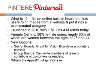 PINTEREST
   What is it? - It’s an online bulletin board that lets
    users “pin” images from a website & put it into a
    user-created category
   Launched in 2010 with 1 M. Has 4 M users today
   Female Centric: 58% female users, nearly 60% of
    whom are women between the ages of 25 and 44
   New Options:
     Secret Boards. Great for Vision Boards or proprietary
      projects
     Group Boards. Can invite members of team to
      contribute or customers or readers.
    What’s the Appeal? - Aspirations ex.
 
