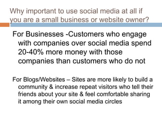 Why important to use social media at all if
you are a small business or website owner?
For Businesses -Customers who engage
 with companies over social media spend
 20-40% more money with those
 companies than customers who do not

For Blogs/Websites – Sites are more likely to build a
  community & increase repeat visitors who tell their
  friends about your site & feel comfortable sharing
  it among their own social media circles
 