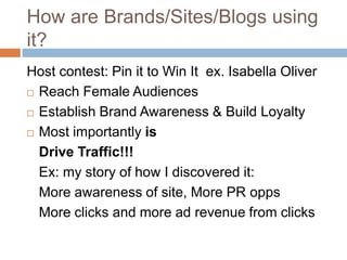 How are Brands/Sites/Blogs using
it?
Host contest: Pin it to Win It ex. Isabella Oliver
 Reach Female Audiences

 Establish Brand Awareness & Build Loyalty

 Most importantly is

  Drive Traffic!!!
  Ex: my story of how I discovered it:
  More awareness of site, More PR opps
  More clicks and more ad revenue from clicks
 