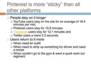 Pinterest is more “sticky” than all
other platforms
   People stay on it longer
     YouTube users stay on the site for an average of 16.4
      minutes per visit,
     Pinterest users stay for 15.8 minutes
     Facebook users stay for 12.1 minutes and
     Twitter users a mere 3.3 seconds.
   Users return to it more
     When need an outfit
     When need to whip up something for dinner and need
      a recipe
     When couldn’t go to the gym & want a quick work out
      regiment
 