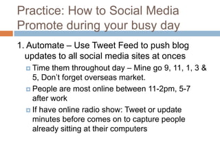 Practice: How to Social Media
Promote during your busy day
1. Automate – Use Tweet Feed to push blog
  updates to all social media sites at onces
   Time  them throughout day – Mine go 9, 11, 1, 3 &
    5, Don’t forget overseas market.
   People are most online between 11-2pm, 5-7
    after work
   If have online radio show: Tweet or update
    minutes before comes on to capture people
    already sitting at their computers
 