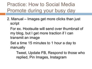 Practice: How to Social Media
Promote during your busy day
2. Manual – Images get more clicks than just
  script
  For ex. Hootsuite will send over thumbnail of
  my blog, but I get more traction if I can
  transmit an image
  Set a time 15 minutes to 1 hour a day to
  manually
      Tweet, Update FB, Respond to those who
      replied, Pin Images, Instagram
 