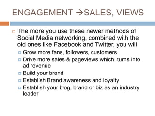 ENGAGEMENT SALES, VIEWS

   The more you use these newer methods of
    Social Media networking, combined with the
    old ones like Facebook and Twitter, you will
     Grow  more fans, followers, customers
     Drive more sales & pageviews which turns into
      ad revenue
     Build your brand
     Establish Brand awareness and loyalty
     Establish your blog, brand or biz as an industry
      leader
 