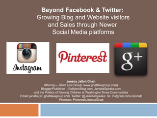 Beyond Facebook & Twitter:
           Growing Blog and Website visitors
              and Sales through Newer
                Social Media platforms




                                    Jeneba Jalloh Ghatt
                  Attorney – Ghatt Law Group (www.ghattlawgroup.com)
               Blogger/Publisher - BellyitchBlog.com, JenebaSpeaks.com
          and the Politics of Raising Children at WashingtonTimes Communities
Email: jeneba(at) ghattlawgroup.com Twitter: @JenebaSpeaks IG: Instgram.com/JJGhatt
                              Pinterest: Pinterest/JenebaGhatt
 