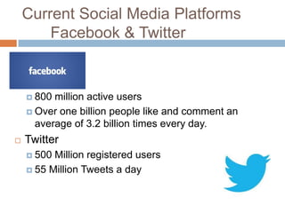Current Social Media Platforms
        Facebook & Twitter

   Facebook –
     800 million active users
     Over one billion people like and comment an
      average of 3.2 billion times every day.
   Twitter
     500 Million registered users
     55 Million Tweets a day
 