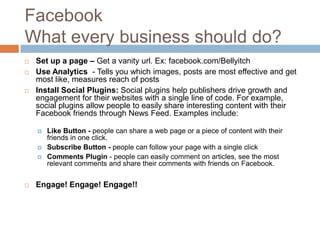 Facebook
What every business should do?
   Set up a page – Get a vanity url. Ex: facebook.com/Bellyitch
   Use Analytics - Tells you which images, posts are most effective and get
    most like, measures reach of posts
   Install Social Plugins: Social plugins help publishers drive growth and
    engagement for their websites with a single line of code. For example,
    social plugins allow people to easily share interesting content with their
    Facebook friends through News Feed. Examples include:

       Like Button - people can share a web page or a piece of content with their
        friends in one click.
       Subscribe Button - people can follow your page with a single click
       Comments Plugin - people can easily comment on articles, see the most
        relevant comments and share their comments with friends on Facebook.


   Engage! Engage! Engage!!
 
