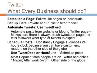 Twitter
What Every Business should do?
Establish a Page: Follow like pages or individuals
Set up Lists: Private and Public to filter “noise”
Automate Tweets: Use TweetFeed
  Automate posts from website or blog to Twitter page –
  Makes sure there is always fresh tweets on page and
  tells followers what type of tweets to expect
Schedule Posts : Constantly Engage audiences 24
  hours clock because you can have customers,
  readers on the other side of the globe
  Use TweetDeck or HootSuite – Schedule posts
  Most Popular times people are on Twitter and online
  11-2pm; After work 5-7pm, Other side of the globe
 