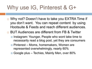 Why use IG, Pinterest & G+
   Why not? Doesn’t have to take you EXTRA Time if
    you don’t want. You can repeat content by using
    Hootsuite & Feeds and reach different audiences.
   BUT Audiences are different from FB & Twitter
     Instagram: Younger, People who wont take time to
      necessarily read a blog post, yet they are consumers
     Pinterest – Moms, homemakers, Women are
      represented overwhelmingly, nearly 60%
     Google plus – Techies, Mainly Men, over 80%
 