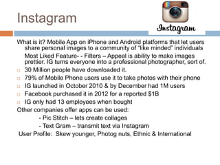 Instagram
What is it? Mobile App on iPhone and Android platforms that let users
   share personal images to a community of “like minded” individuals
   Most Liked Feature- - Filters – Appeal is ability to make images
   prettier. IG turns everyone into a professional photographer, sort of.
 30 Million people have downloaded it.

 79% of Mobile Phone users use it to take photos with their phone

 IG launched in October 2010 & by December had 1M users

 Facebook purchased it in 2012 for a reported $1B

 IG only had 13 employees when bought

Other companies offer apps can be used:
         - Pic Stitch – lets create collages
         - Text Gram – transmit text via Instagram
 User Profile: Skew younger, Photog nuts, Ethnic & International
 